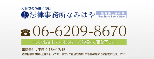 大阪での法律相談は法律事務所なみはや Namihaya Law Office 電話 06-6209-8670 一人で悩まれている方は、お気軽にご相談下さい 電話受付【平日】 9:15～17:15 法律相談は夜間・土曜も行っております。ご希望の方は、ご予約の際はその旨をお伝え下さい。